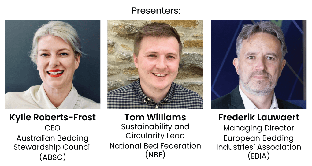 Presenters: Kylie Roberts-Frost, CEO, Australian Bedding Stewardship Council (ABSC), Tom Williams, Sustainability and Circularity Lead, National Bed Federation (NBF), Frederik Lauwaert, Managing Director, Eupopean Bedding Industries Association